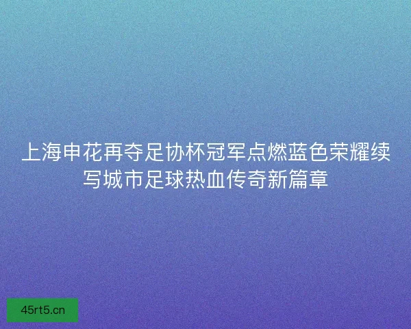 上海申花再夺足协杯冠军点燃蓝色荣耀续写城市足球热血传奇新篇章