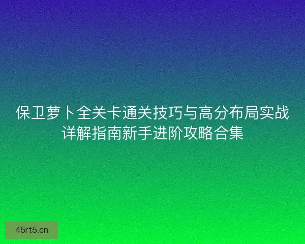 保卫萝卜全关卡通关技巧与高分布局实战详解指南新手进阶攻略合集
