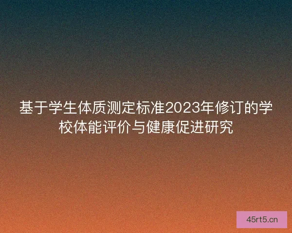 基于学生体质测定标准2023年修订的学校体能评价与健康促进研究