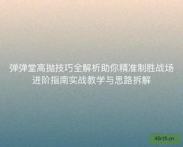 弹弹堂高抛技巧全解析助你精准制胜战场进阶指南实战教学与思路拆解