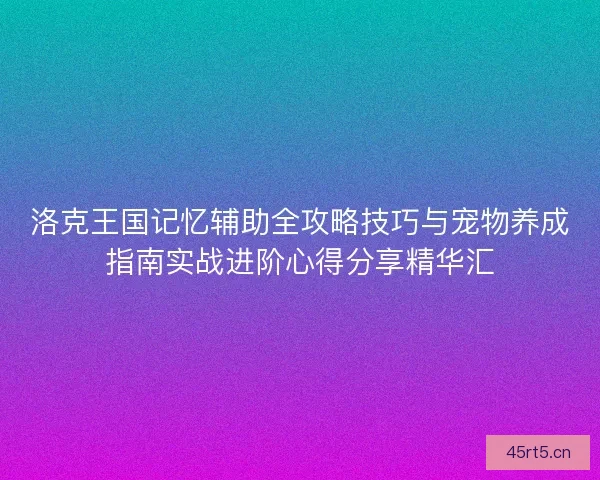 洛克王国记忆辅助全攻略技巧与宠物养成指南实战进阶心得分享精华汇