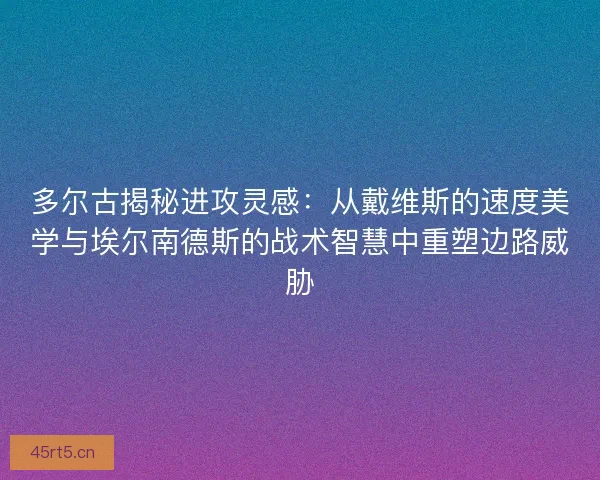 多尔古揭秘进攻灵感：从戴维斯的速度美学与埃尔南德斯的战术智慧中重塑边路威胁
