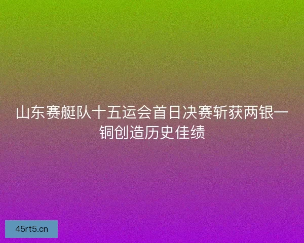 山东赛艇队十五运会首日决赛斩获两银一铜创造历史佳绩